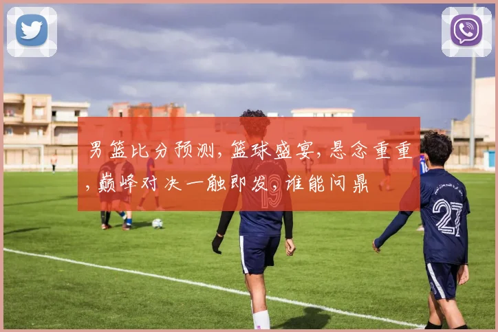 男篮比分预测,篮球盛宴,悬念重重,巅峰对决一触即发,谁能问鼎